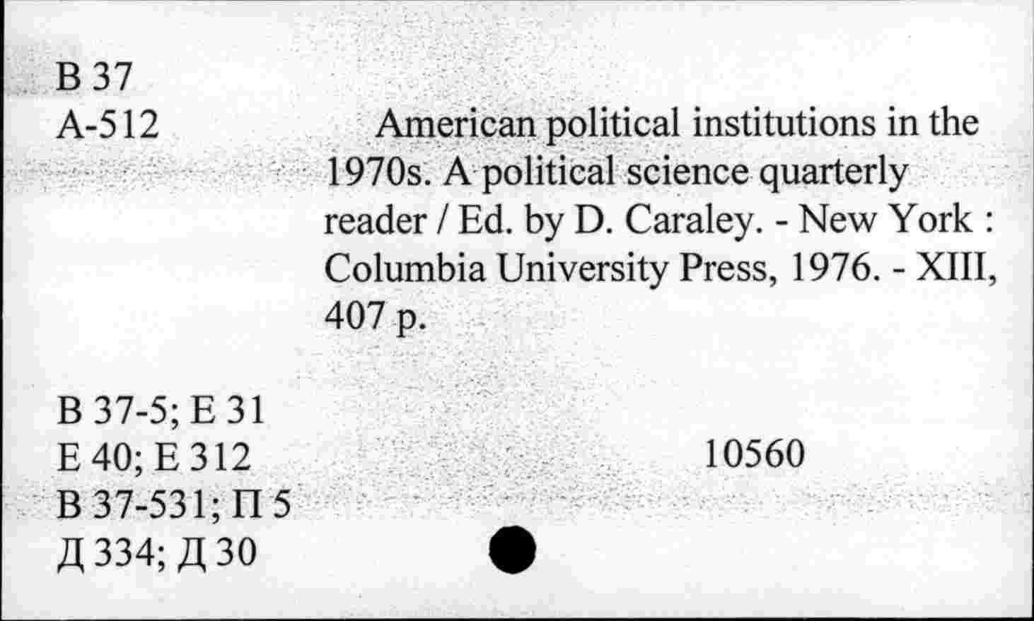 ﻿B 37 A-512	American political institutions in the 1970s. A political science quarterly reader / Ed. by D. Caraley. - New York : Columbia University Press, 1976. - XIII, 407 p.
B 37-5; E 31 E40;E312 B 37-531; n 5 Zl 334; ,3,30	10560 •